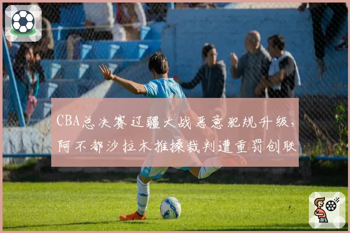 CBA总决赛辽疆大战恶意犯规升级,阿不都沙拉木推搡裁判遭重罚创联赛纪录