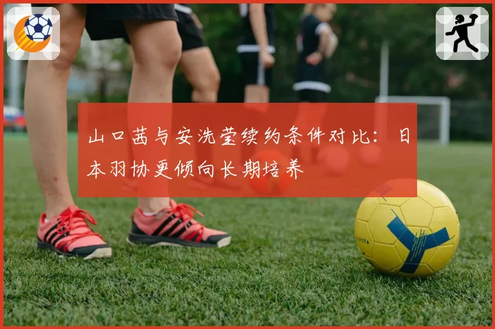 山口茜与安洗莹续约条件对比:日本羽协更倾向长期培养