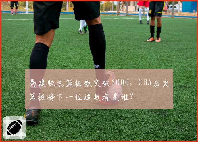 易建联总篮板数突破6000，CBA历史篮板榜下一位追赶者是谁？