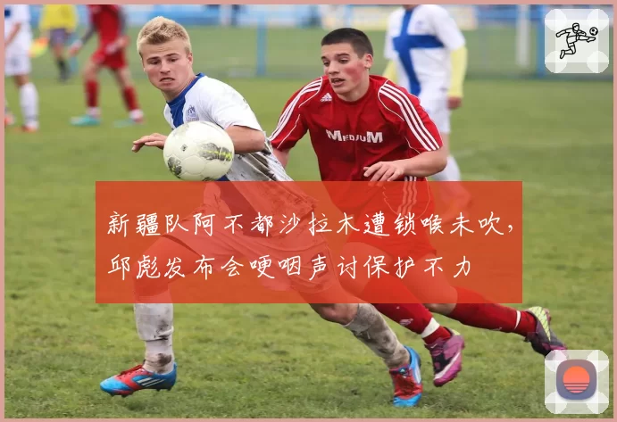 新疆队阿不都沙拉木遭锁喉未吹，邱彪发布会哽咽声讨保护不力