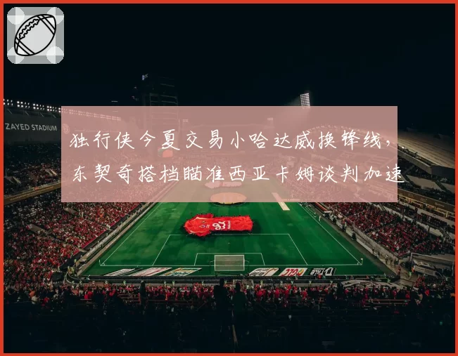 独行侠今夏交易小哈达威换锋线,东契奇搭档瞄准西亚卡姆谈判加速