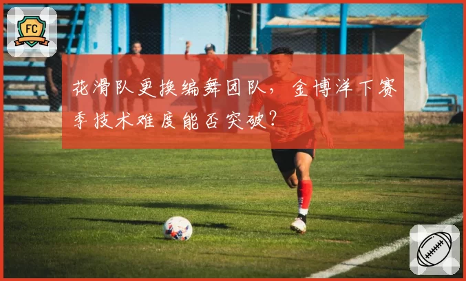 花滑队更换编舞团队，金博洋下赛季技术难度能否突破？