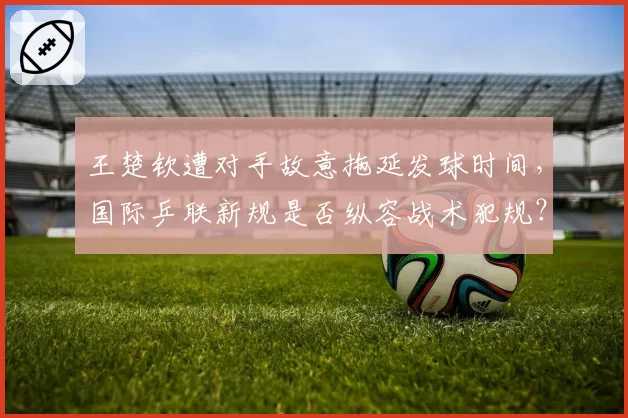 王楚钦遭对手故意拖延发球时间，国际乒联新规是否纵容战术犯规？