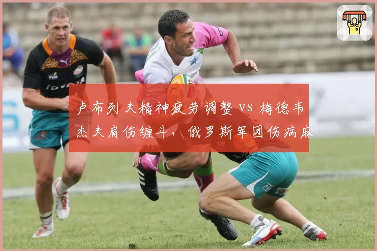 卢布列夫精神疲劳调整 vs 梅德韦杰夫肩伤缠斗,俄罗斯军团伤病麻烦各不同