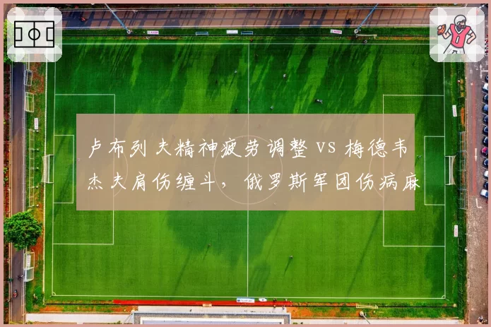 卢布列夫精神疲劳调整 vs 梅德韦杰夫肩伤缠斗,俄罗斯军团伤病麻烦各不同