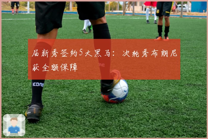 届新秀签约5大黑马：次轮秀布朗尼获全额保障