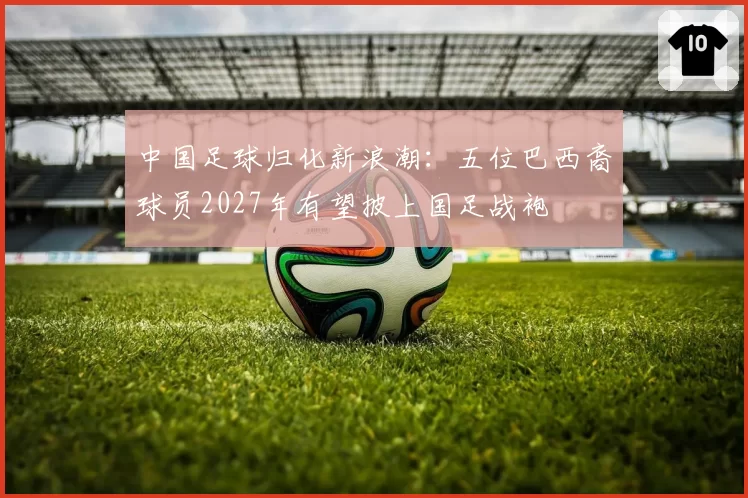 中国足球归化新浪潮:五位巴西裔球员2027年有望披上国足战袍