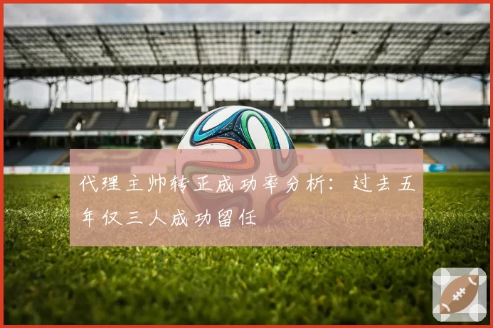 代理主帅转正成功率分析：过去五年仅三人成功留任