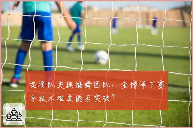 花滑队更换编舞团队，金博洋下赛季技术难度能否突破？