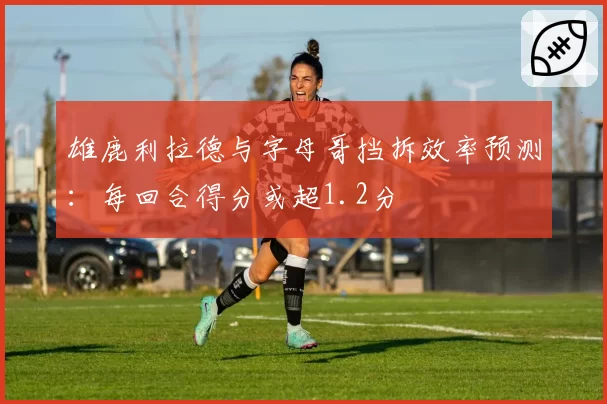 雄鹿利拉德与字母哥挡拆效率预测:每回合得分或超1.2分