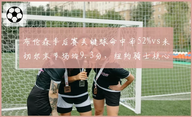 布伦森季后赛关键球命中率52%vs米切尔末节场均9.3分,纽约骑士核心数据决定系列赛走向__br_