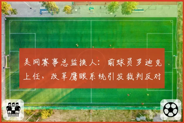 美网赛事总监换人:前球员罗迪克上任,改革鹰眼系统引发裁判反对
