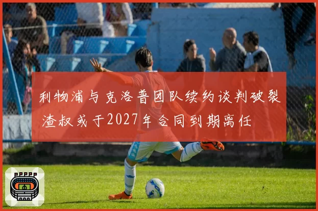 利物浦与克洛普团队续约谈判破裂 渣叔或于2027年合同到期离任