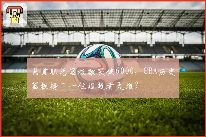 易建联总篮板数突破6000，CBA历史篮板榜下一位追赶者是谁？