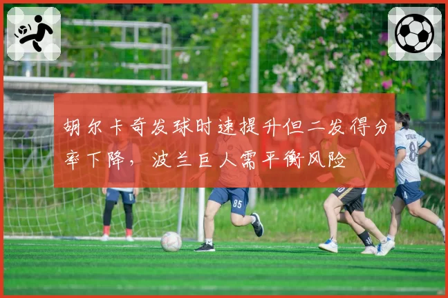 胡尔卡奇发球时速提升但二发得分率下降,波兰巨人需平衡风险