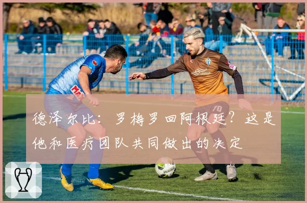 德泽尔比:罗梅罗回阿根廷?这是他和医疗团队共同做出的决定