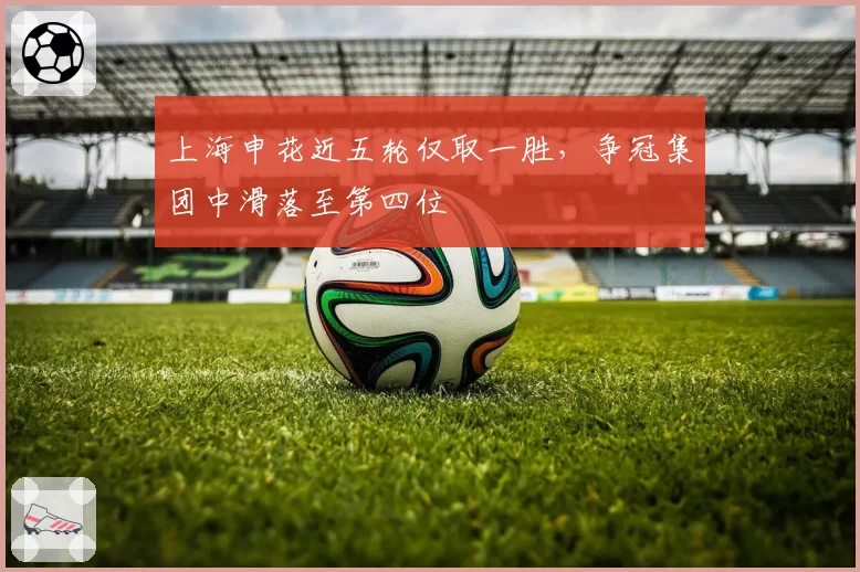 上海申花近五轮仅取一胜，争冠集团中滑落至第四位
