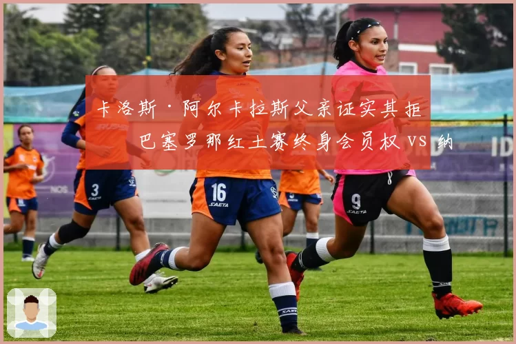 卡洛斯·阿尔卡拉斯父亲证实其拒绝巴塞罗那红土赛终身会员权 vs 纳达尔的马洛卡学院获地方政府注资,两代西班牙球王资源流向分化