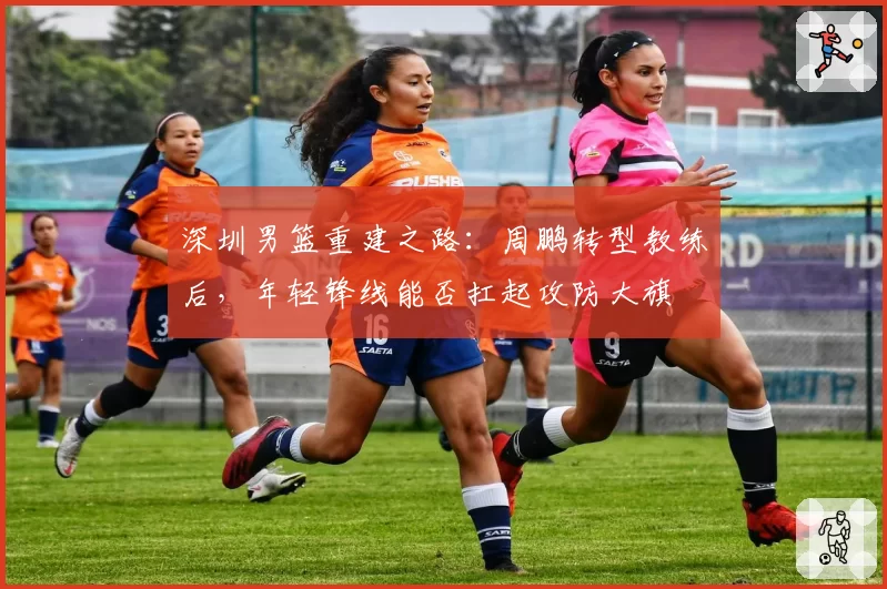 深圳男篮重建之路：周鹏转型教练后，年轻锋线能否扛起攻防大旗
