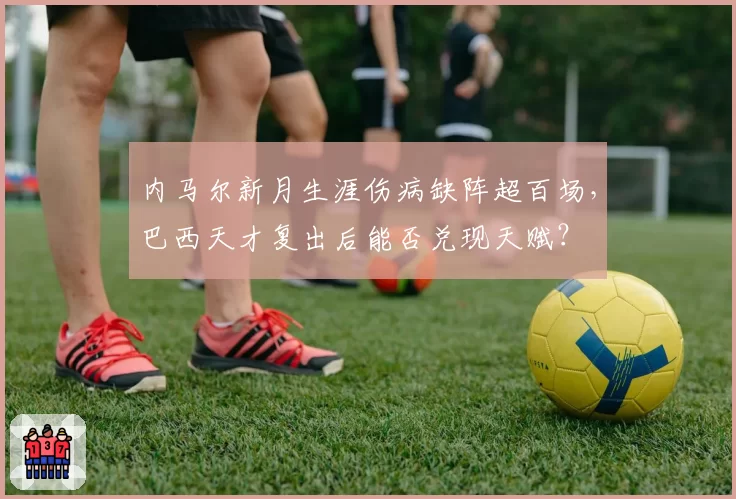 内马尔新月生涯伤病缺阵超百场,巴西天才复出后能否兑现天赋?