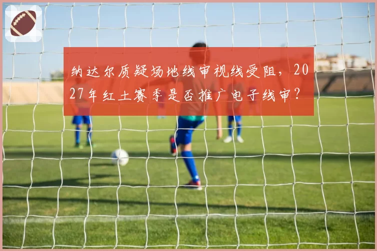 纳达尔质疑场地线审视线受阻,2027年红土赛季是否推广电子线审?