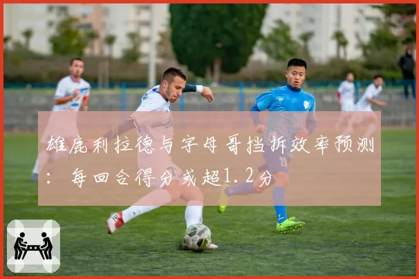 雄鹿利拉德与字母哥挡拆效率预测:每回合得分或超1.2分