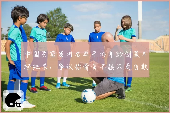 中国男篮集训名单平均年龄创最年轻纪录,争议称青黄不接只是自欺欺人