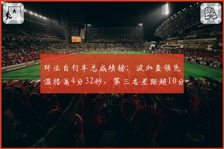 环法自行车总成绩榜:波加查领先温格高4分32秒,第三名差距超10分钟