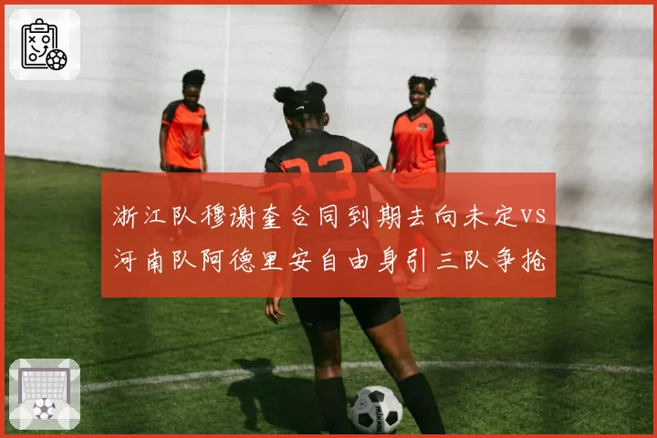 浙江队穆谢奎合同到期去向未定vs河南队阿德里安自由身引三队争抢,老将续约待遇差距明显