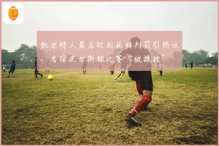 凯尔特人最后时刻获利判罚引热议，名宿皮尔斯称比赛“被操控”