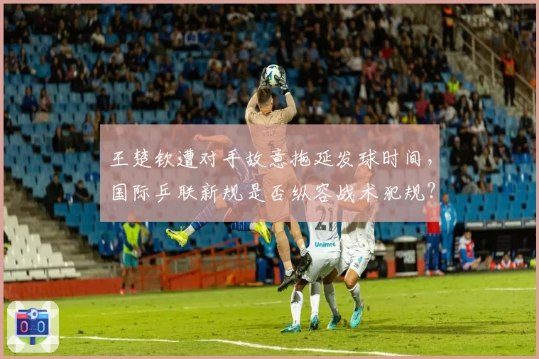 王楚钦遭对手故意拖延发球时间，国际乒联新规是否纵容战术犯规？
