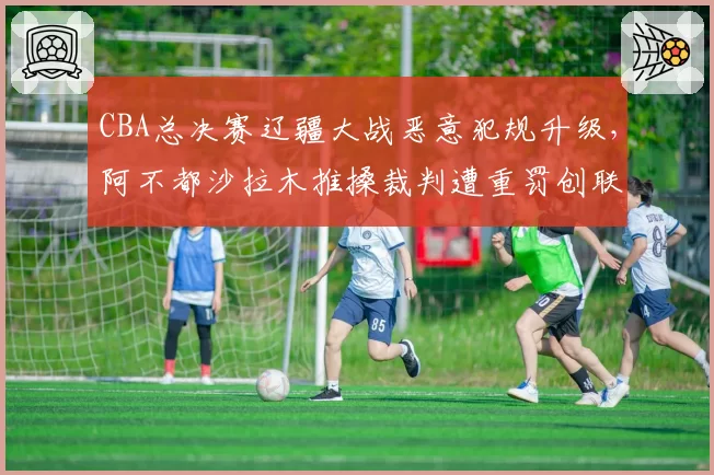 CBA总决赛辽疆大战恶意犯规升级,阿不都沙拉木推搡裁判遭重罚创联赛纪录