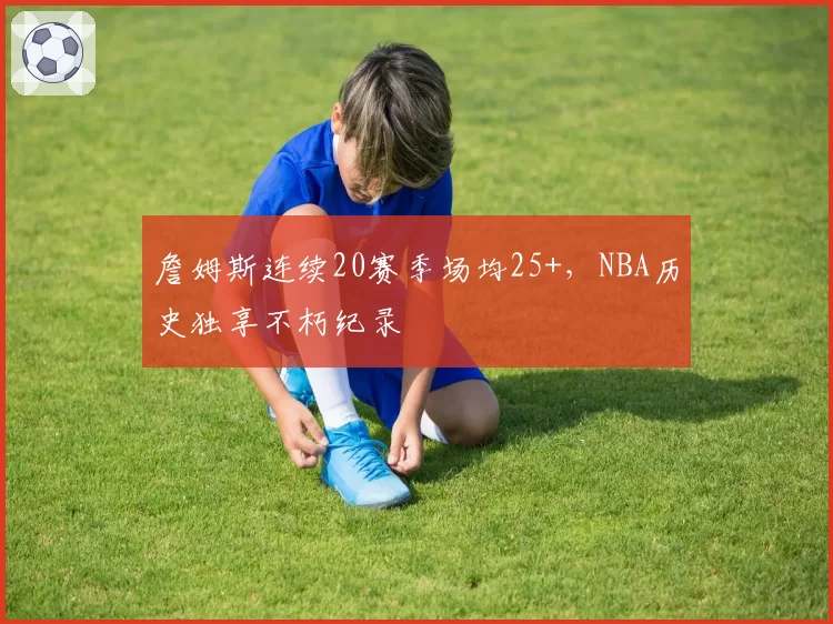 詹姆斯连续20赛季场均25+，NBA历史独享不朽纪录