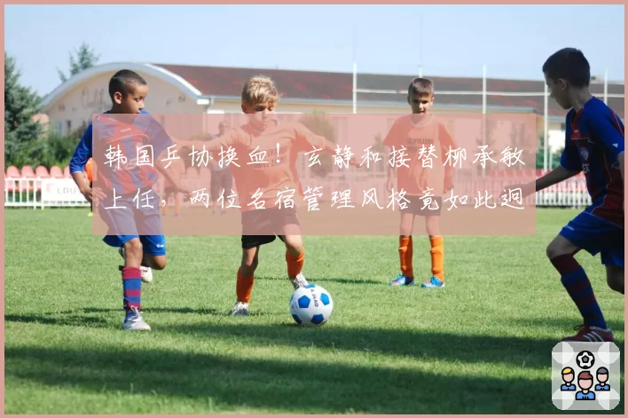 韩国乒协换血!玄静和接替柳承敏上任,两位名宿管理风格竟如此迥异