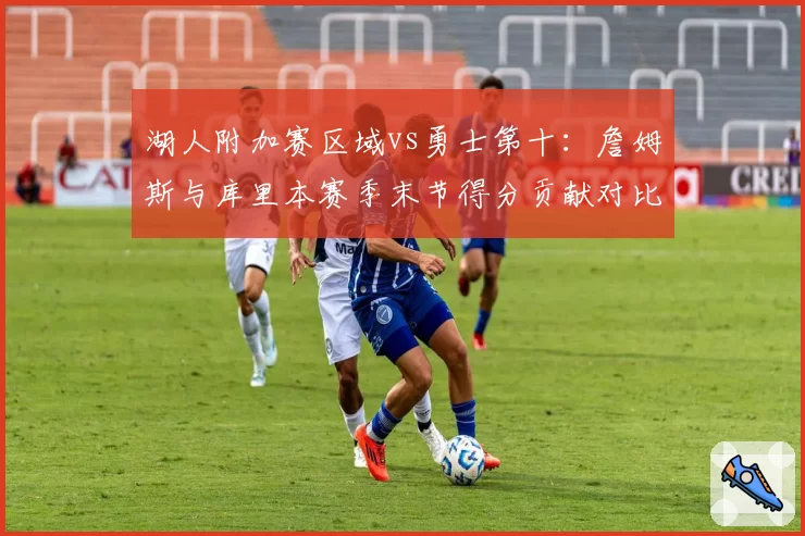 湖人附加赛区域vs勇士第十:詹姆斯与库里本赛季末节得分贡献对比