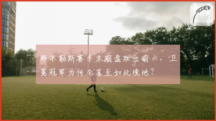 那不勒斯赛季末崩盘跌出前六，卫冕冠军为何沦落至如此境地？