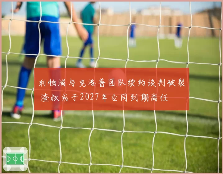 利物浦与克洛普团队续约谈判破裂 渣叔或于2027年合同到期离任