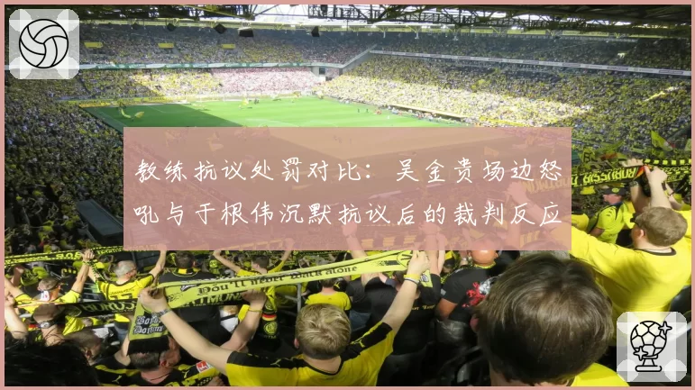 教练抗议处罚对比：吴金贵场边怒吼与于根伟沉默抗议后的裁判反应