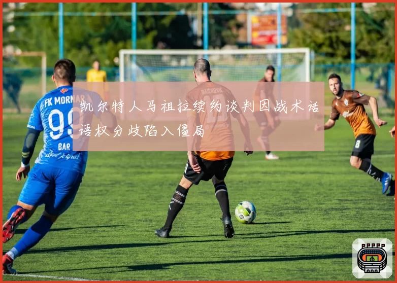 凯尔特人马祖拉续约谈判因战术话语权分歧陷入僵局