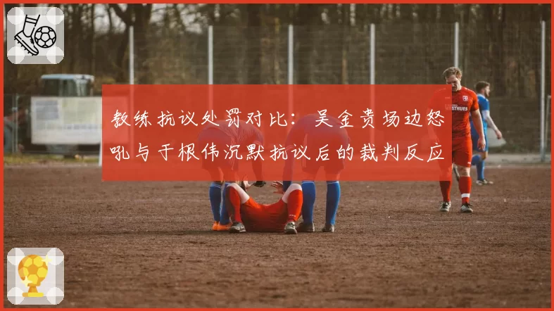 教练抗议处罚对比：吴金贵场边怒吼与于根伟沉默抗议后的裁判反应