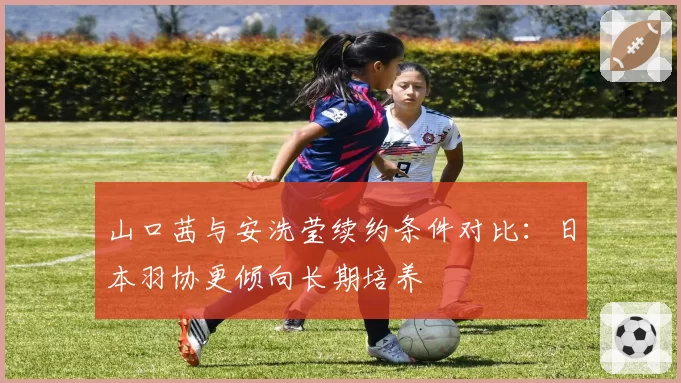 山口茜与安洗莹续约条件对比:日本羽协更倾向长期培养
