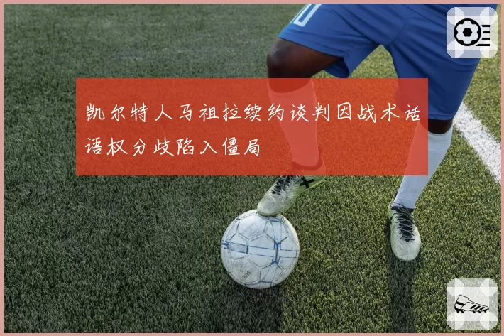 凯尔特人马祖拉续约谈判因战术话语权分歧陷入僵局