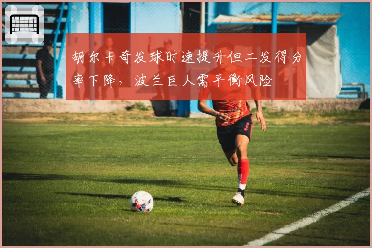 胡尔卡奇发球时速提升但二发得分率下降,波兰巨人需平衡风险