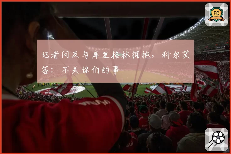 记者问及与库里格林拥抱，科尔笑答：不关你们的事