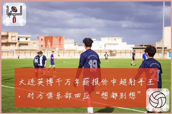 大连英博千万年薪报价中超射手王,对方俱乐部回应“想都别想”