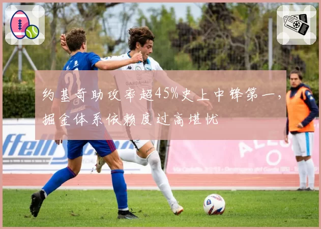约基奇助攻率超45%史上中锋第一，掘金体系依赖度过高堪忧