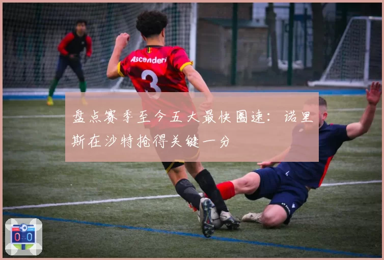 盘点赛季至今五大最快圈速：诺里斯在沙特抢得关键一分