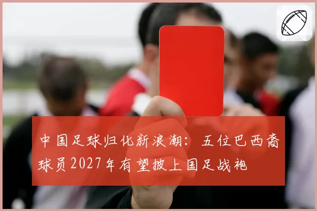 中国足球归化新浪潮:五位巴西裔球员2027年有望披上国足战袍