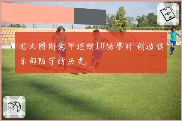 尤文图斯意甲连续10场零封 创造俱乐部防守新历史