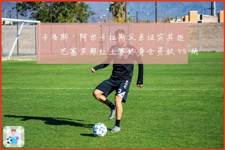卡洛斯·阿尔卡拉斯父亲证实其拒绝巴塞罗那红土赛终身会员权 vs 纳达尔的马洛卡学院获地方政府注资,两代西班牙球王资源流向分化